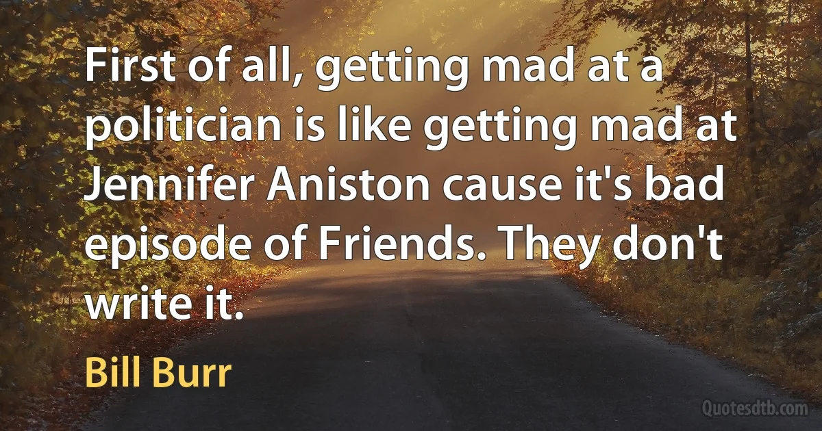 First of all, getting mad at a politician is like getting mad at Jennifer Aniston cause it's bad episode of Friends. They don't write it. (Bill Burr)