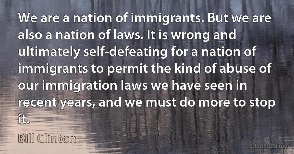 We are a nation of immigrants. But we are also a nation of laws. It is wrong and ultimately self-defeating for a nation of immigrants to permit the kind of abuse of our immigration laws we have seen in recent years, and we must do more to stop it. (Bill Clinton)