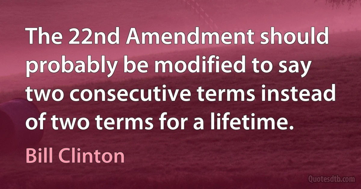 The 22nd Amendment should probably be modified to say two consecutive terms instead of two terms for a lifetime. (Bill Clinton)