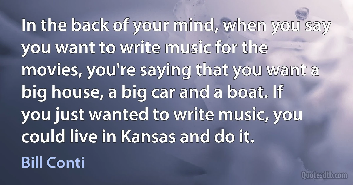 In the back of your mind, when you say you want to write music for the movies, you're saying that you want a big house, a big car and a boat. If you just wanted to write music, you could live in Kansas and do it. (Bill Conti)