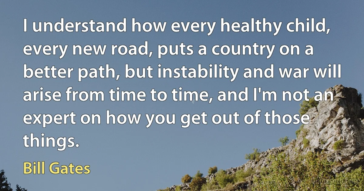 I understand how every healthy child, every new road, puts a country on a better path, but instability and war will arise from time to time, and I'm not an expert on how you get out of those things. (Bill Gates)