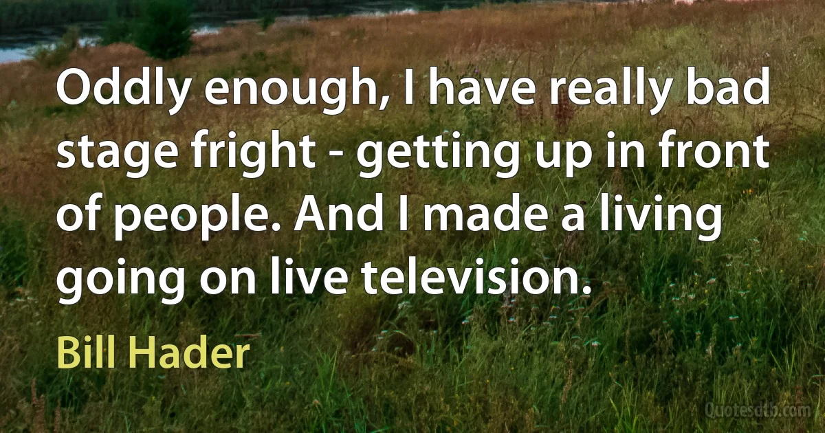 Oddly enough, I have really bad stage fright - getting up in front of people. And I made a living going on live television. (Bill Hader)