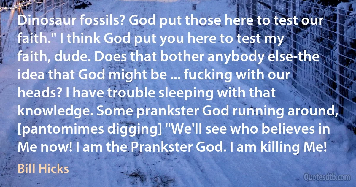 Dinosaur fossils? God put those here to test our faith." I think God put you here to test my faith, dude. Does that bother anybody else-the idea that God might be ... fucking with our heads? I have trouble sleeping with that knowledge. Some prankster God running around, [pantomimes digging] "We'll see who believes in Me now! I am the Prankster God. I am killing Me! (Bill Hicks)