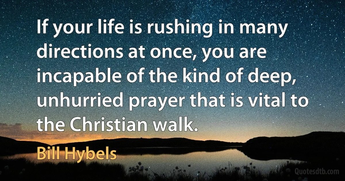 If your life is rushing in many directions at once, you are incapable of the kind of deep, unhurried prayer that is vital to the Christian walk. (Bill Hybels)