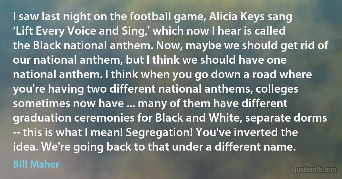 I saw last night on the football game, Alicia Keys sang ‘Lift Every Voice and Sing,' which now I hear is called the Black national anthem. Now, maybe we should get rid of our national anthem, but I think we should have one national anthem. I think when you go down a road where you're having two different national anthems, colleges sometimes now have ... many of them have different graduation ceremonies for Black and White, separate dorms -- this is what I mean! Segregation! You've inverted the idea. We're going back to that under a different name. (Bill Maher)