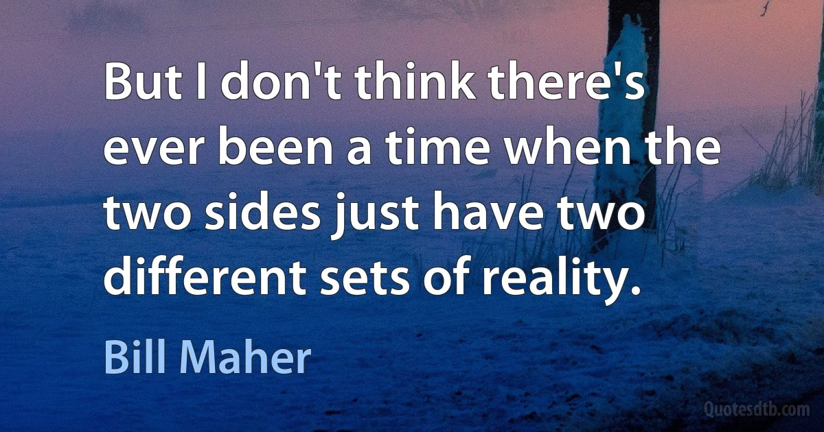 But I don't think there's ever been a time when the two sides just have two different sets of reality. (Bill Maher)