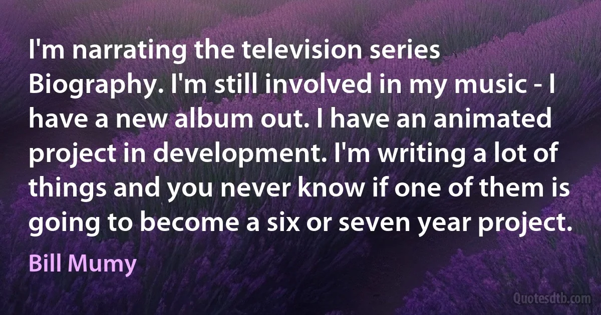 I'm narrating the television series Biography. I'm still involved in my music - I have a new album out. I have an animated project in development. I'm writing a lot of things and you never know if one of them is going to become a six or seven year project. (Bill Mumy)