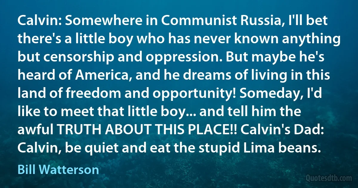 Calvin: Somewhere in Communist Russia, I'll bet there's a little boy who has never known anything but censorship and oppression. But maybe he's heard of America, and he dreams of living in this land of freedom and opportunity! Someday, I'd like to meet that little boy... and tell him the awful TRUTH ABOUT THIS PLACE!! Calvin's Dad: Calvin, be quiet and eat the stupid Lima beans. (Bill Watterson)