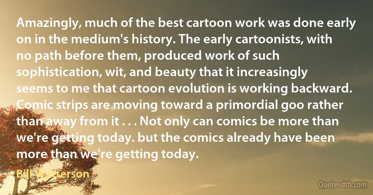 Amazingly, much of the best cartoon work was done early on in the medium's history. The early cartoonists, with no path before them, produced work of such sophistication, wit, and beauty that it increasingly seems to me that cartoon evolution is working backward. Comic strips are moving toward a primordial goo rather than away from it . . . Not only can comics be more than we're getting today. but the comics already have been more than we're getting today. (Bill Watterson)