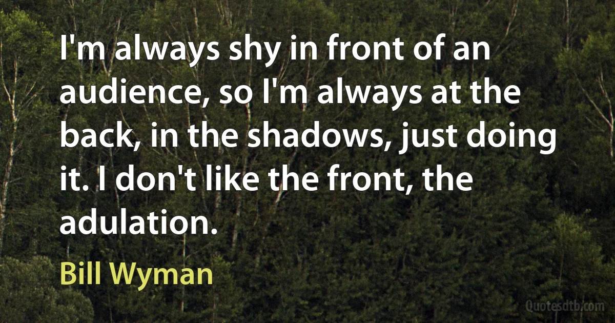 I'm always shy in front of an audience, so I'm always at the back, in the shadows, just doing it. I don't like the front, the adulation. (Bill Wyman)