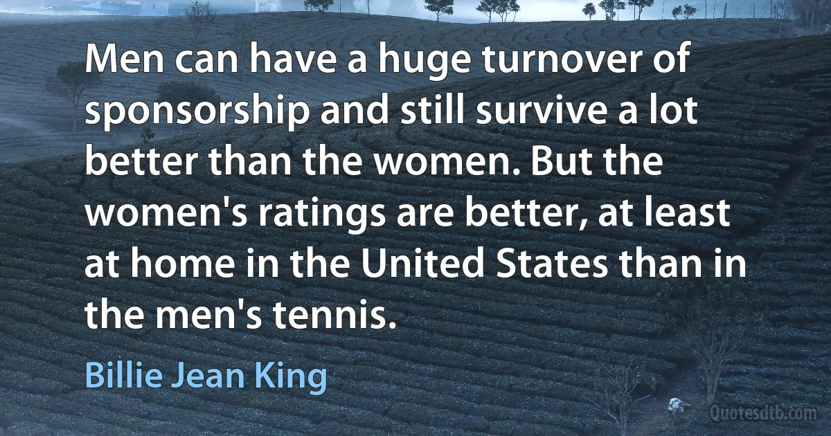 Men can have a huge turnover of sponsorship and still survive a lot better than the women. But the women's ratings are better, at least at home in the United States than in the men's tennis. (Billie Jean King)