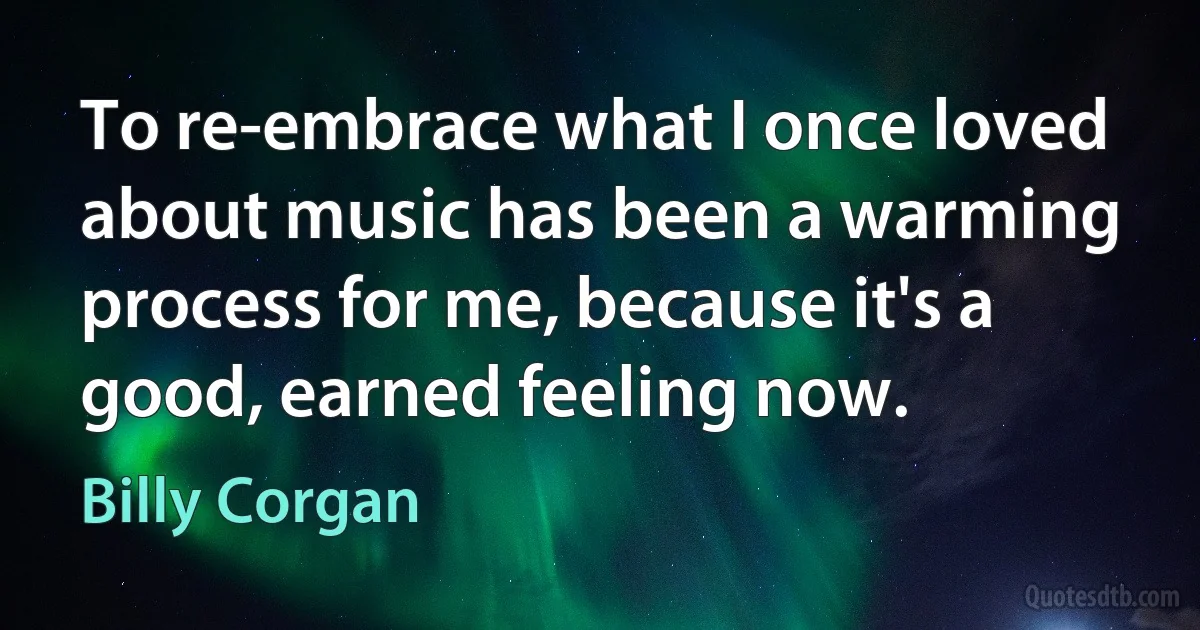 To re-embrace what I once loved about music has been a warming process for me, because it's a good, earned feeling now. (Billy Corgan)