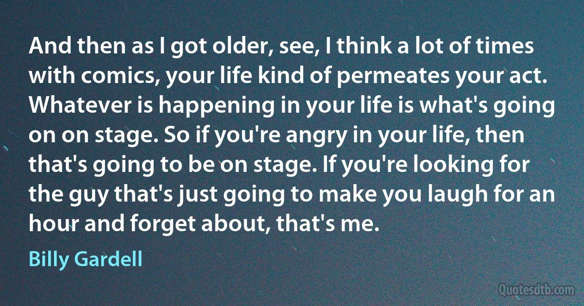 And then as I got older, see, I think a lot of times with comics, your life kind of permeates your act. Whatever is happening in your life is what's going on on stage. So if you're angry in your life, then that's going to be on stage. If you're looking for the guy that's just going to make you laugh for an hour and forget about, that's me. (Billy Gardell)