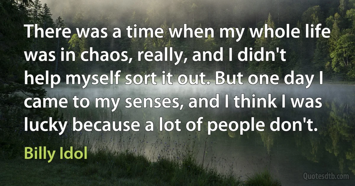 There was a time when my whole life was in chaos, really, and I didn't help myself sort it out. But one day I came to my senses, and I think I was lucky because a lot of people don't. (Billy Idol)