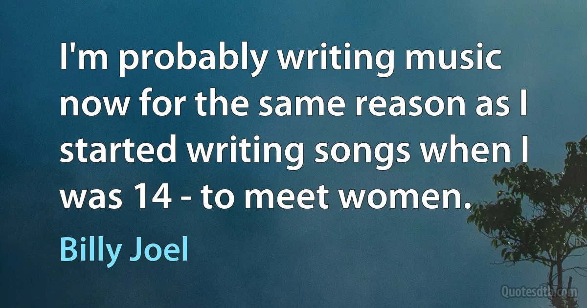 I'm probably writing music now for the same reason as I started writing songs when I was 14 - to meet women. (Billy Joel)