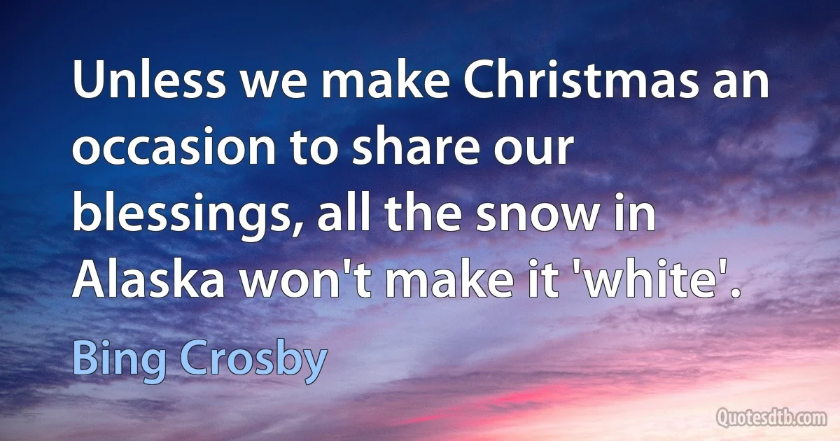 Unless we make Christmas an occasion to share our blessings, all the snow in Alaska won't make it 'white'. (Bing Crosby)