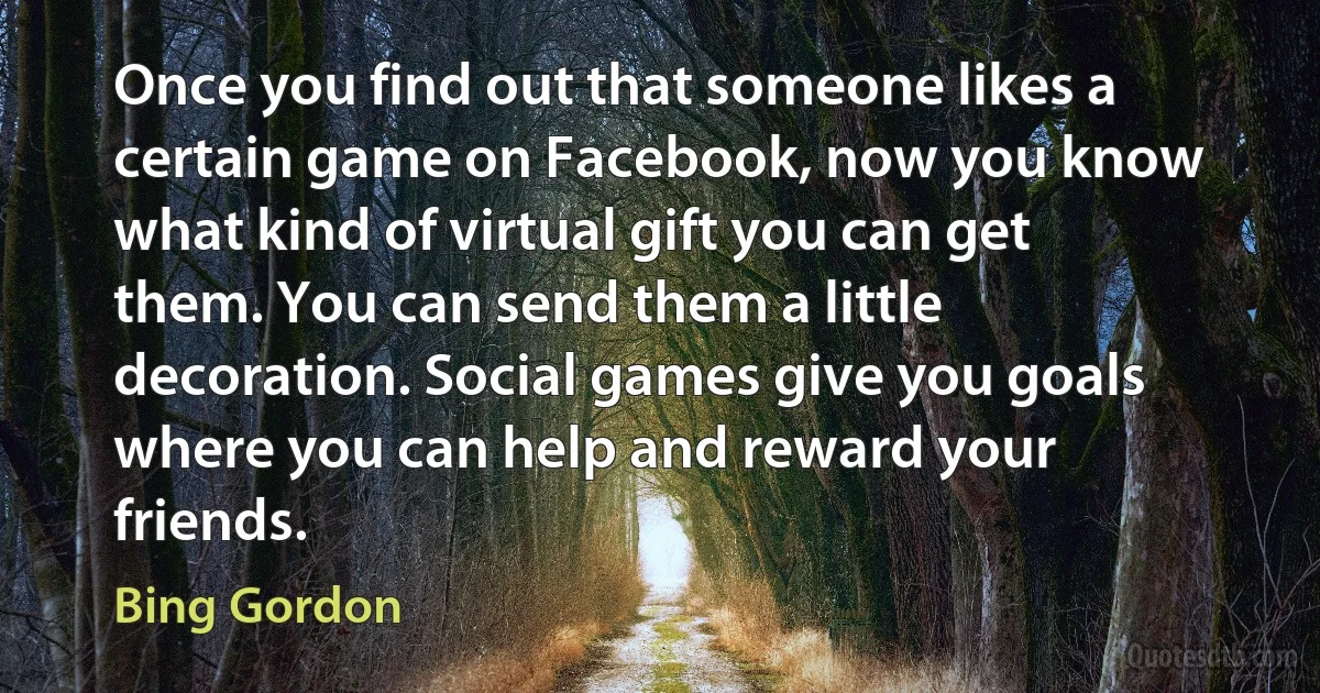 Once you find out that someone likes a certain game on Facebook, now you know what kind of virtual gift you can get them. You can send them a little decoration. Social games give you goals where you can help and reward your friends. (Bing Gordon)