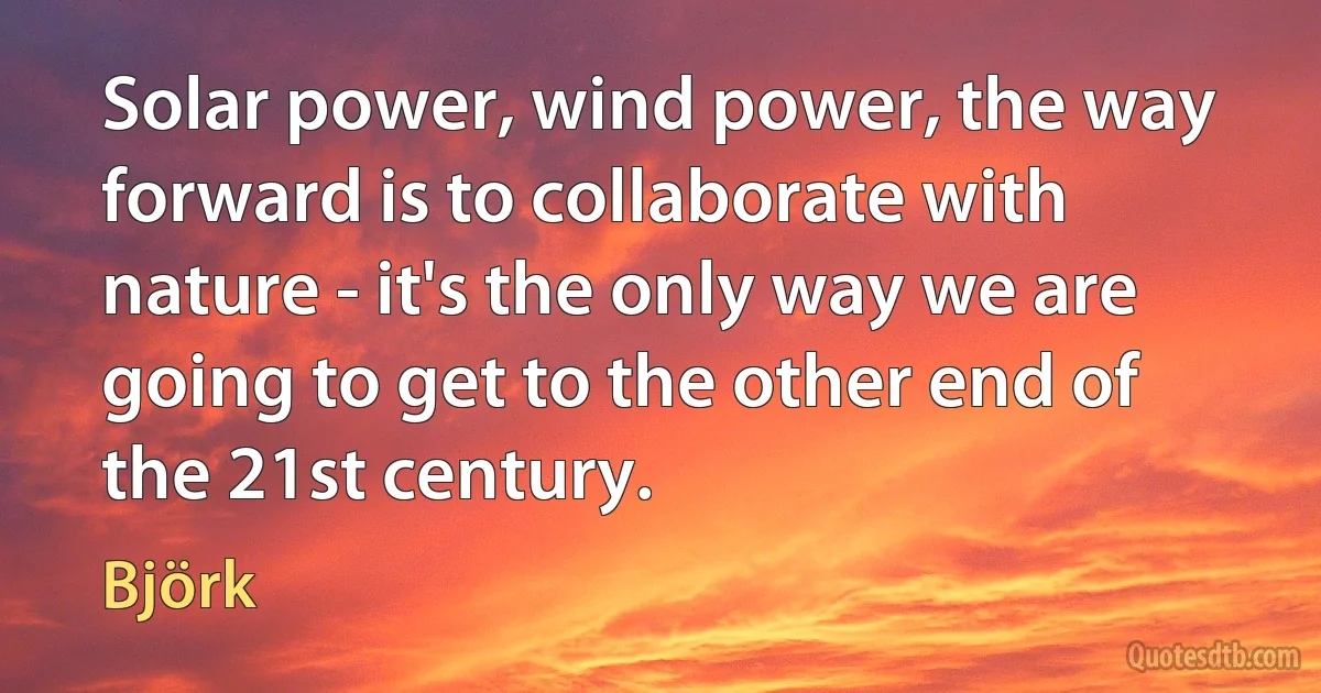 Solar power, wind power, the way forward is to collaborate with nature - it's the only way we are going to get to the other end of the 21st century. (Björk)