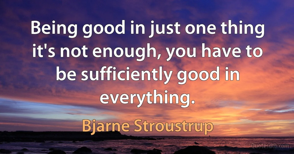 Being good in just one thing it's not enough, you have to be sufficiently good in everything. (Bjarne Stroustrup)