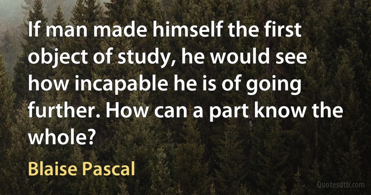 If man made himself the first object of study, he would see how incapable he is of going further. How can a part know the whole? (Blaise Pascal)