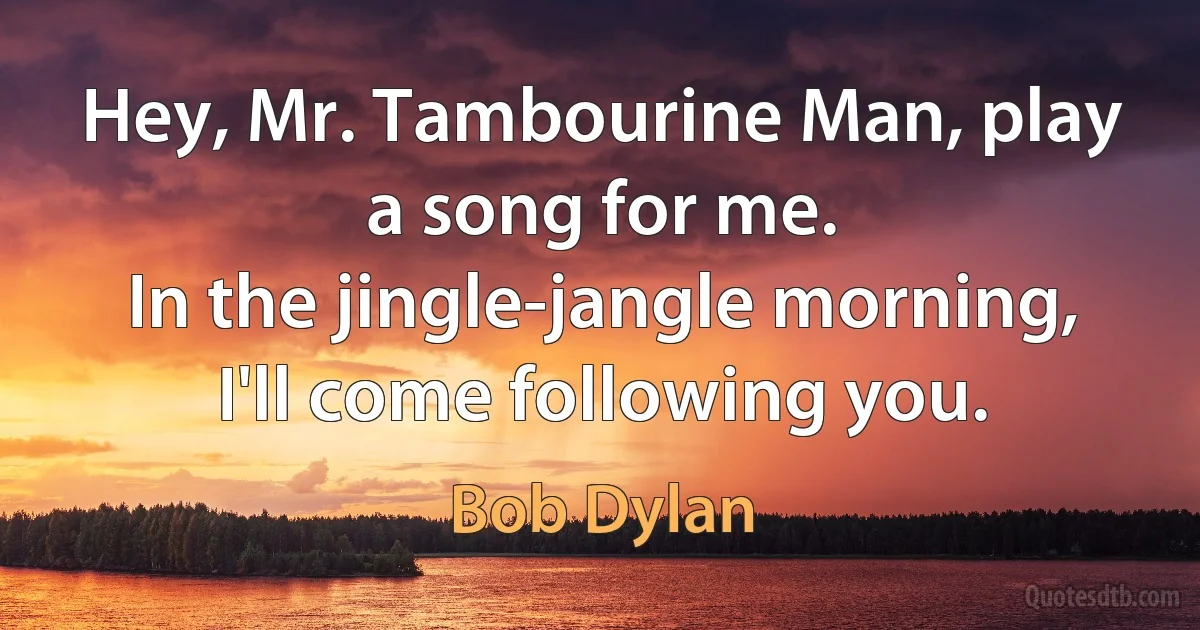 Hey, Mr. Tambourine Man, play a song for me.
In the jingle-jangle morning, I'll come following you. (Bob Dylan)