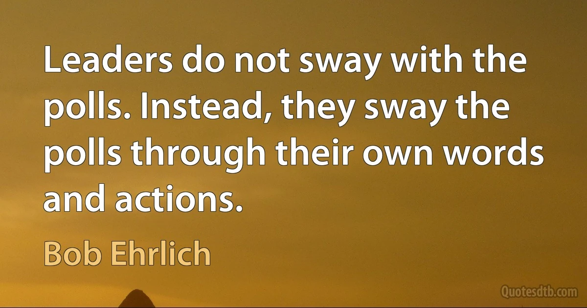 Leaders do not sway with the polls. Instead, they sway the polls through their own words and actions. (Bob Ehrlich)