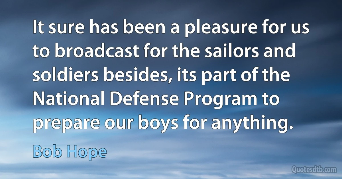 It sure has been a pleasure for us to broadcast for the sailors and soldiers besides, its part of the National Defense Program to prepare our boys for anything. (Bob Hope)