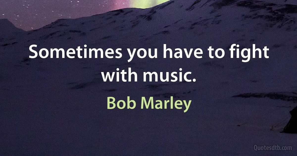 Sometimes you have to fight with music. (Bob Marley)