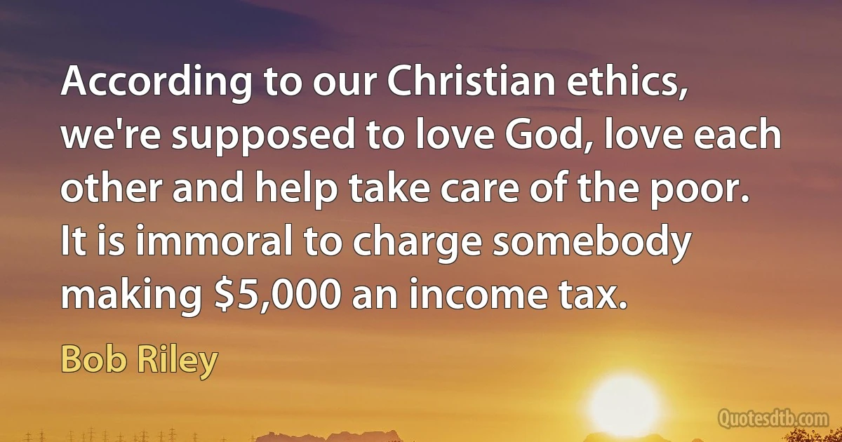 According to our Christian ethics, we're supposed to love God, love each other and help take care of the poor. It is immoral to charge somebody making $5,000 an income tax. (Bob Riley)