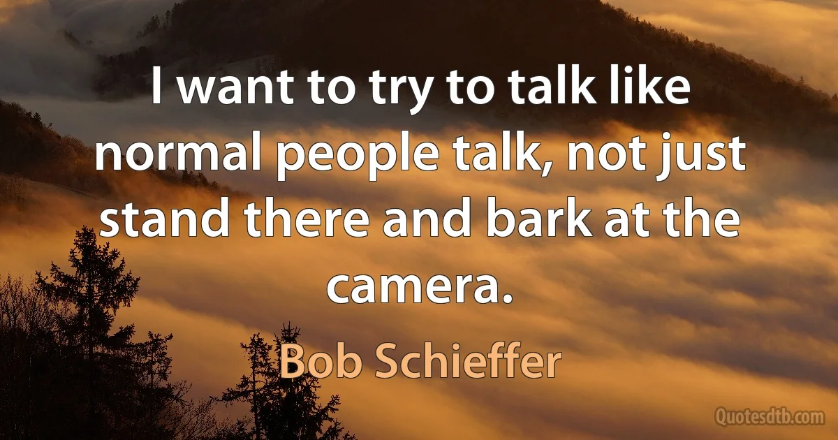 I want to try to talk like normal people talk, not just stand there and bark at the camera. (Bob Schieffer)