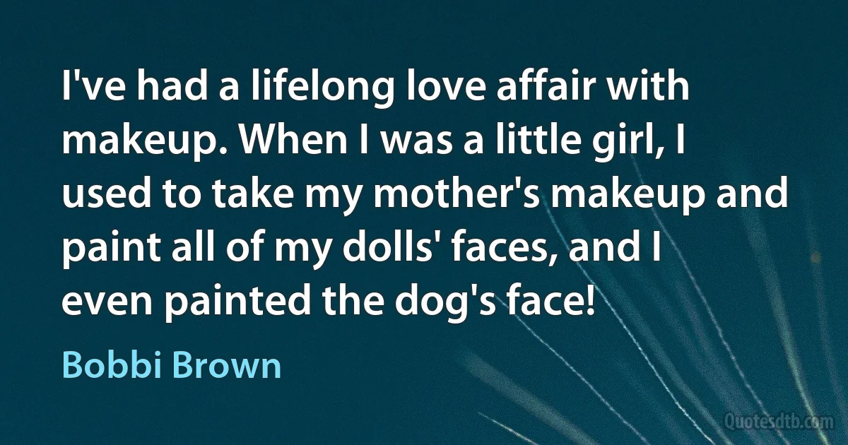 I've had a lifelong love affair with makeup. When I was a little girl, I used to take my mother's makeup and paint all of my dolls' faces, and I even painted the dog's face! (Bobbi Brown)