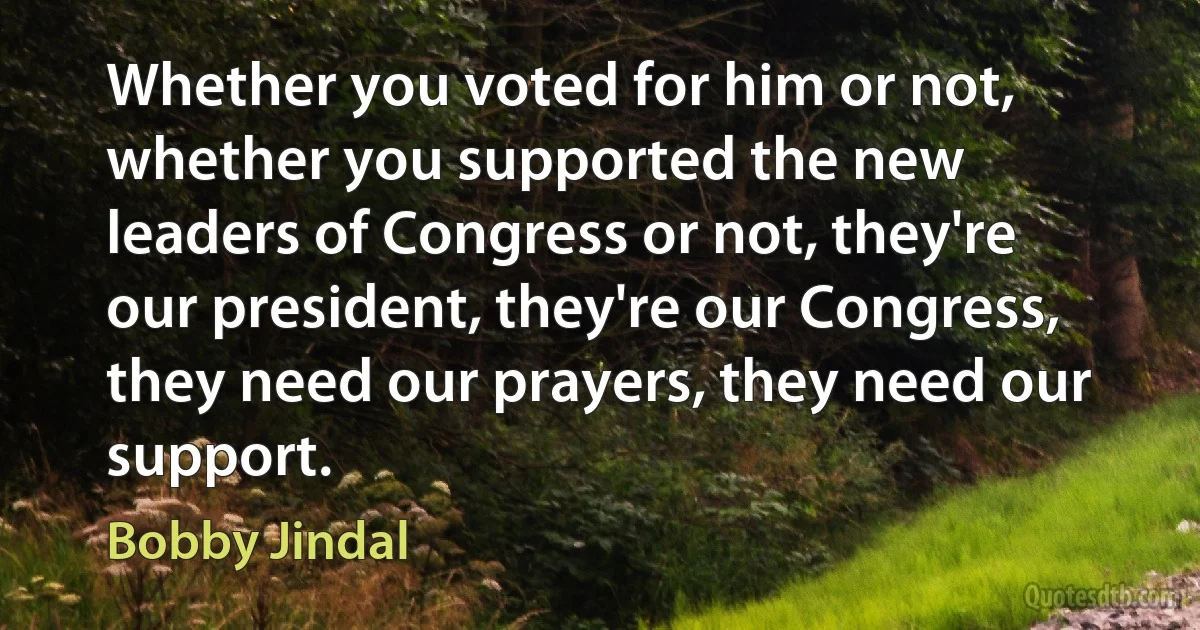 Whether you voted for him or not, whether you supported the new leaders of Congress or not, they're our president, they're our Congress, they need our prayers, they need our support. (Bobby Jindal)