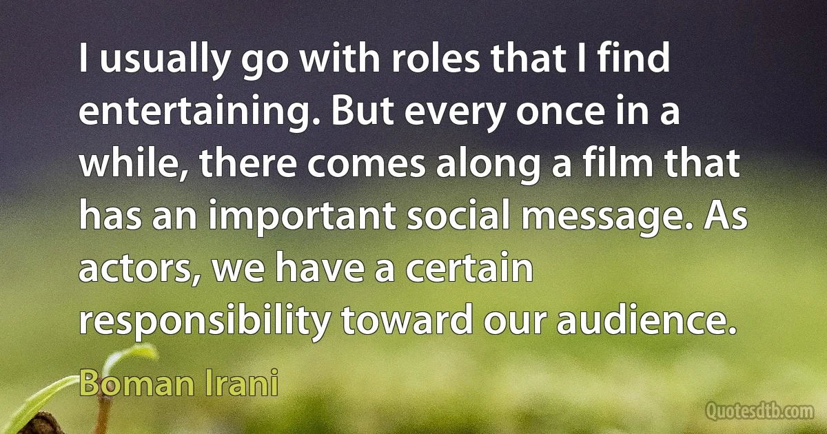 I usually go with roles that I find entertaining. But every once in a while, there comes along a film that has an important social message. As actors, we have a certain responsibility toward our audience. (Boman Irani)