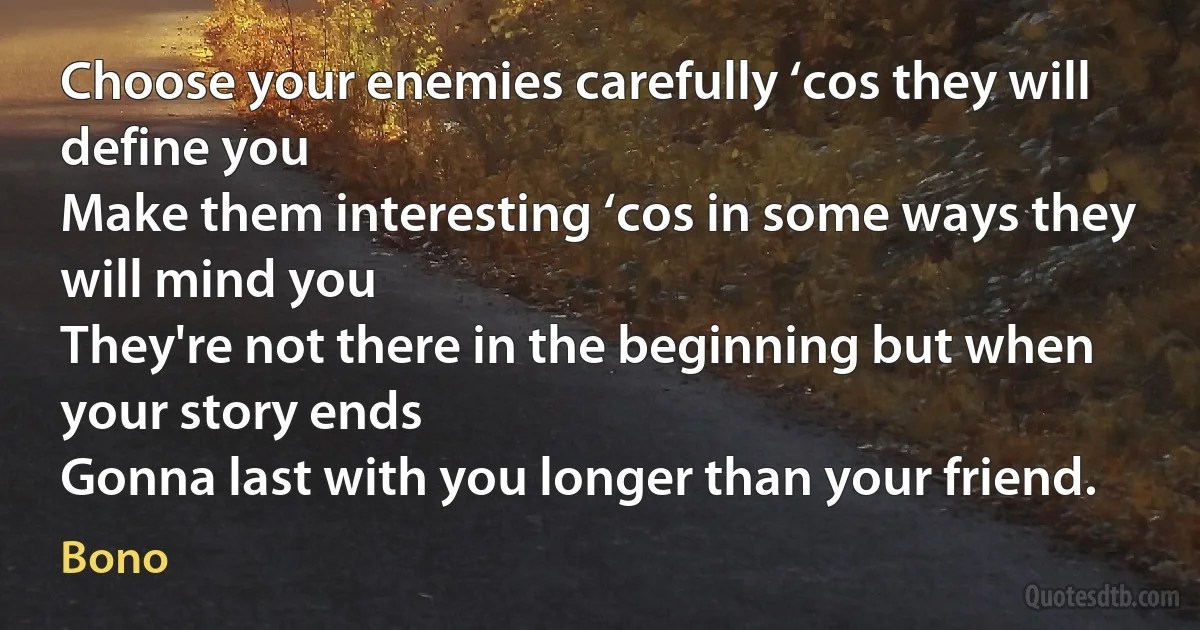 Choose your enemies carefully ‘cos they will define you
Make them interesting ‘cos in some ways they will mind you
They're not there in the beginning but when your story ends
Gonna last with you longer than your friend. (Bono)