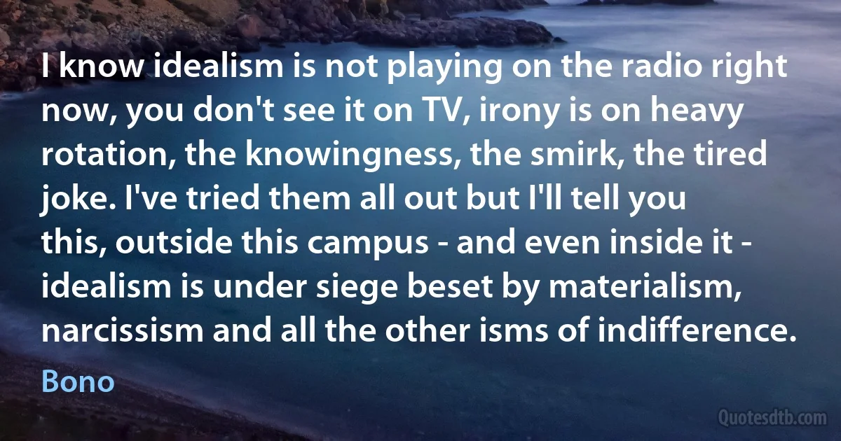 I know idealism is not playing on the radio right now, you don't see it on TV, irony is on heavy rotation, the knowingness, the smirk, the tired joke. I've tried them all out but I'll tell you this, outside this campus - and even inside it - idealism is under siege beset by materialism, narcissism and all the other isms of indifference. (Bono)