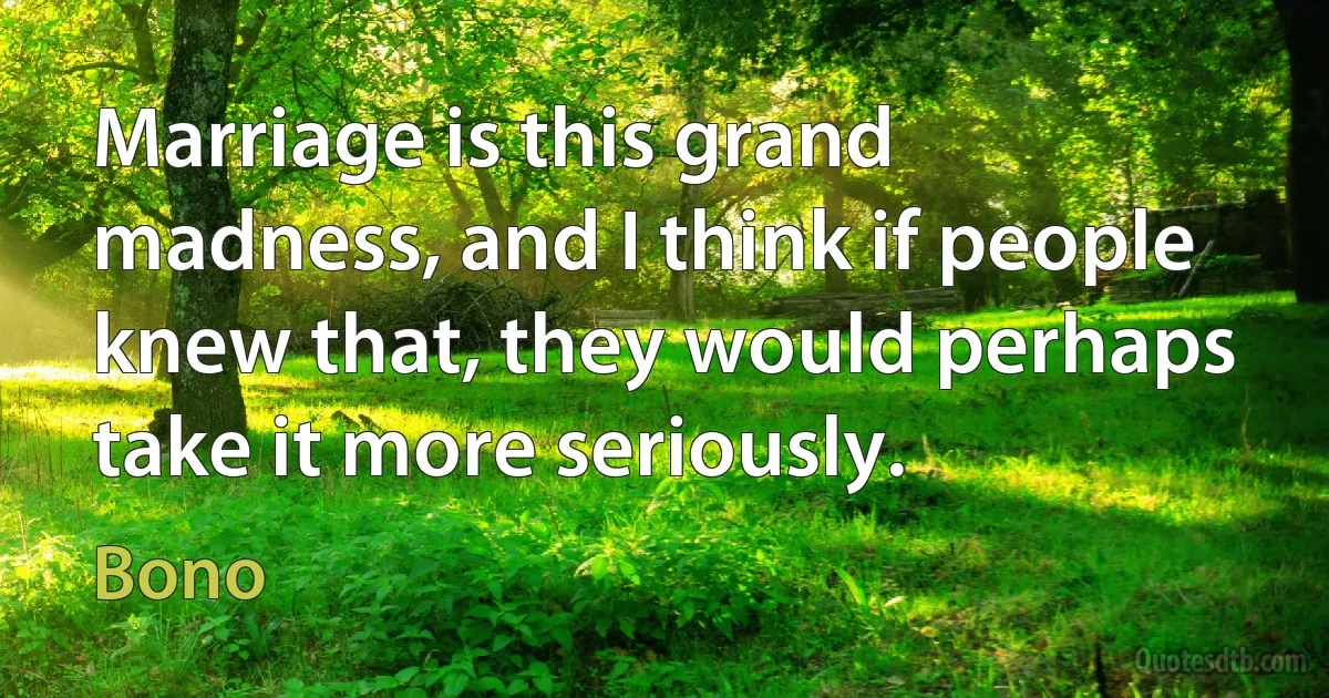 Marriage is this grand madness, and I think if people knew that, they would perhaps take it more seriously. (Bono)