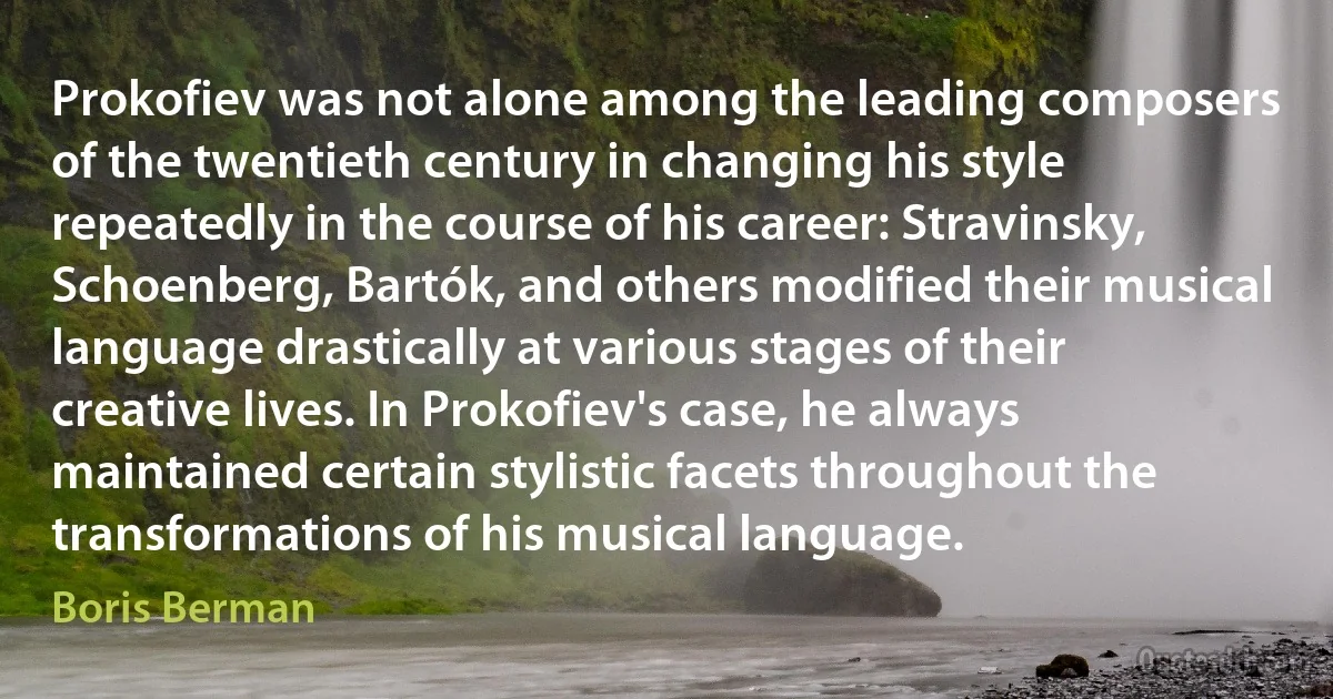 Prokofiev was not alone among the leading composers of the twentieth century in changing his style repeatedly in the course of his career: Stravinsky, Schoenberg, Bartók, and others modified their musical language drastically at various stages of their creative lives. In Prokofiev's case, he always maintained certain stylistic facets throughout the transformations of his musical language. (Boris Berman)