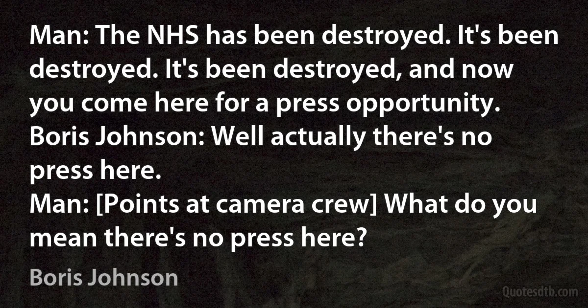 Man: The NHS has been destroyed. It's been destroyed. It's been destroyed, and now you come here for a press opportunity.
Boris Johnson: Well actually there's no press here.
Man: [Points at camera crew] What do you mean there's no press here? (Boris Johnson)