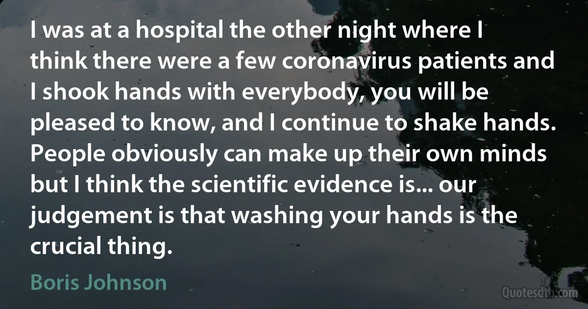 I was at a hospital the other night where I think there were a few coronavirus patients and I shook hands with everybody, you will be pleased to know, and I continue to shake hands. People obviously can make up their own minds but I think the scientific evidence is... our judgement is that washing your hands is the crucial thing. (Boris Johnson)