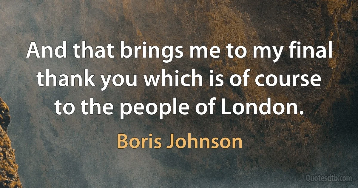 And that brings me to my final thank you which is of course to the people of London. (Boris Johnson)