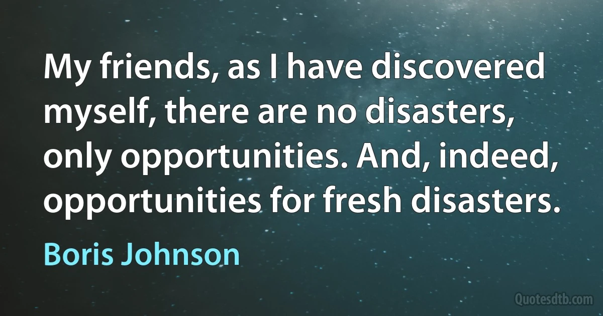 My friends, as I have discovered myself, there are no disasters, only opportunities. And, indeed, opportunities for fresh disasters. (Boris Johnson)