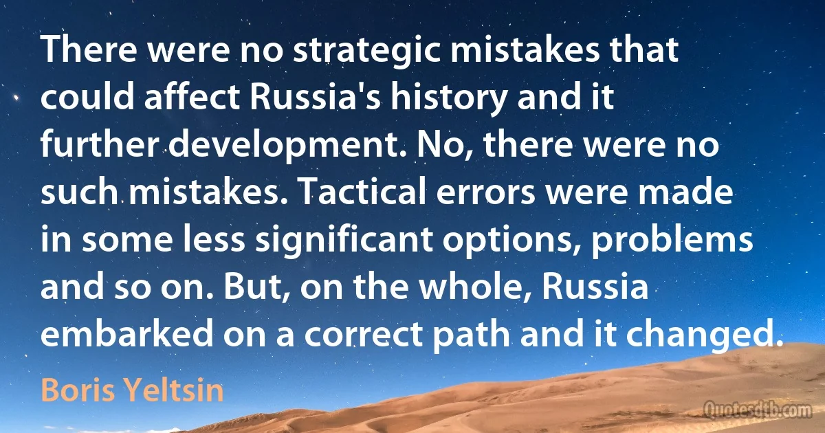 There were no strategic mistakes that could affect Russia's history and it further development. No, there were no such mistakes. Tactical errors were made in some less significant options, problems and so on. But, on the whole, Russia embarked on a correct path and it changed. (Boris Yeltsin)