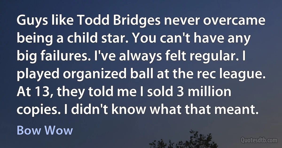 Guys like Todd Bridges never overcame being a child star. You can't have any big failures. I've always felt regular. I played organized ball at the rec league. At 13, they told me I sold 3 million copies. I didn't know what that meant. (Bow Wow)