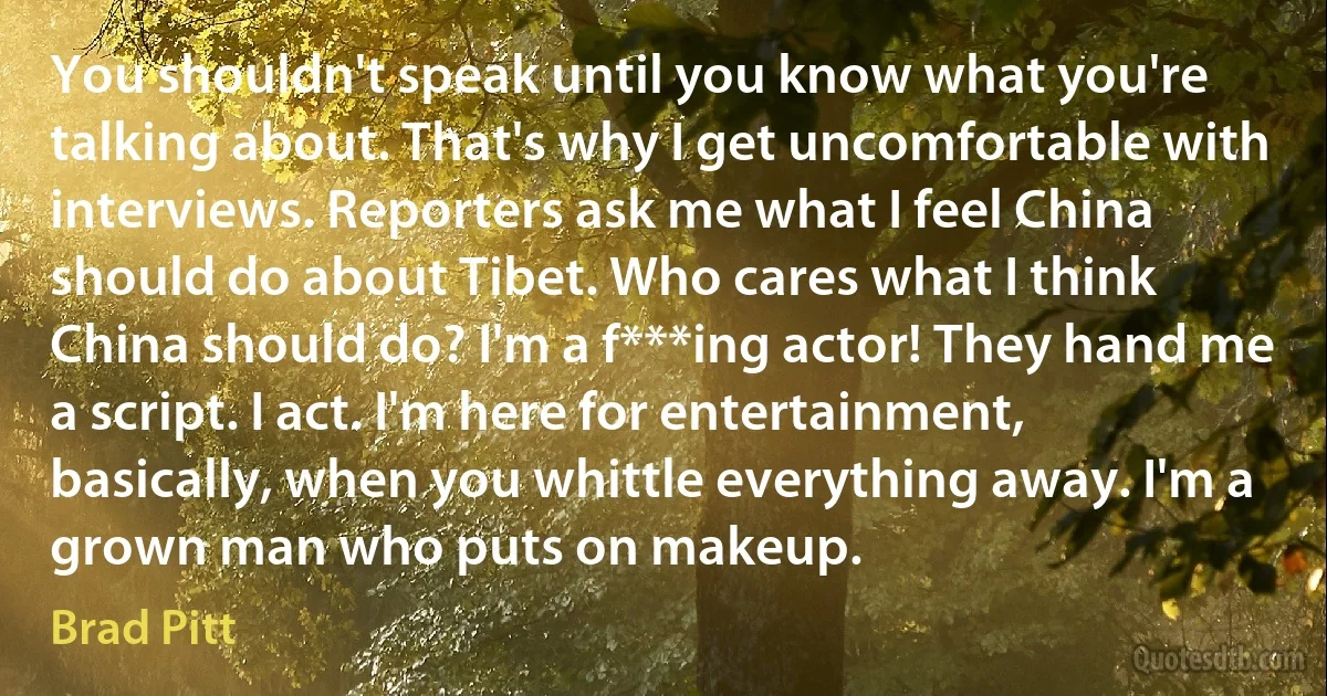 You shouldn't speak until you know what you're talking about. That's why I get uncomfortable with interviews. Reporters ask me what I feel China should do about Tibet. Who cares what I think China should do? I'm a f***ing actor! They hand me a script. I act. I'm here for entertainment, basically, when you whittle everything away. I'm a grown man who puts on makeup. (Brad Pitt)