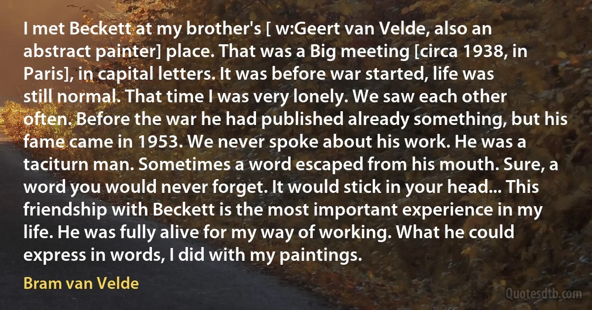 I met Beckett at my brother's [ w:Geert van Velde, also an abstract painter] place. That was a Big meeting [circa 1938, in Paris], in capital letters. It was before war started, life was still normal. That time I was very lonely. We saw each other often. Before the war he had published already something, but his fame came in 1953. We never spoke about his work. He was a taciturn man. Sometimes a word escaped from his mouth. Sure, a word you would never forget. It would stick in your head... This friendship with Beckett is the most important experience in my life. He was fully alive for my way of working. What he could express in words, I did with my paintings. (Bram van Velde)