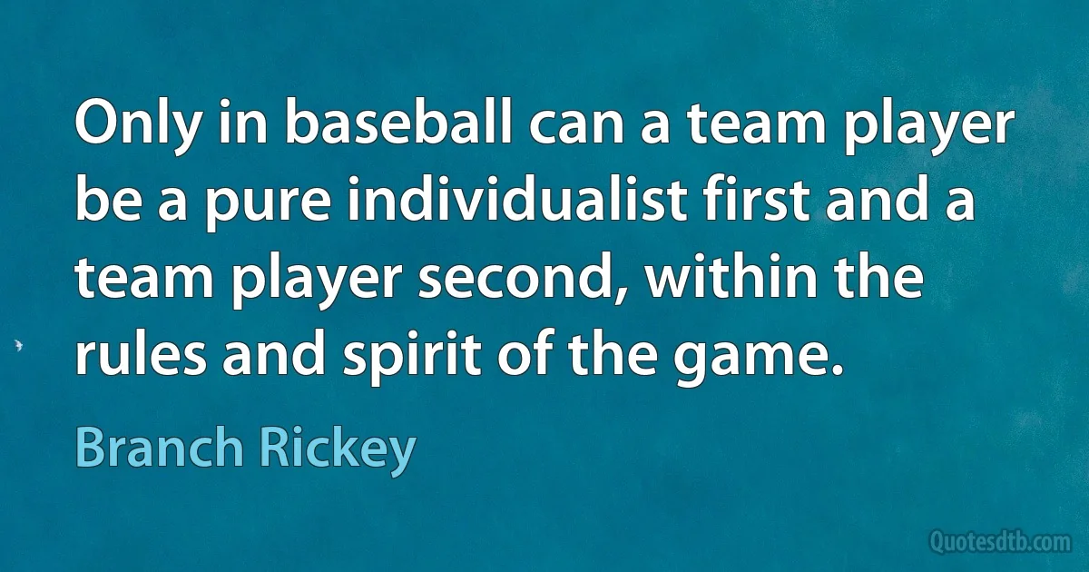 Only in baseball can a team player be a pure individualist first and a team player second, within the rules and spirit of the game. (Branch Rickey)