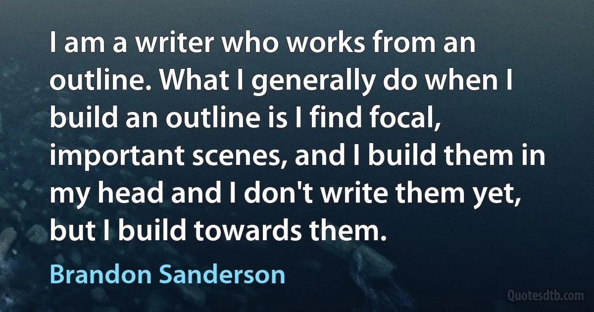 I am a writer who works from an outline. What I generally do when I build an outline is I find focal, important scenes, and I build them in my head and I don't write them yet, but I build towards them. (Brandon Sanderson)