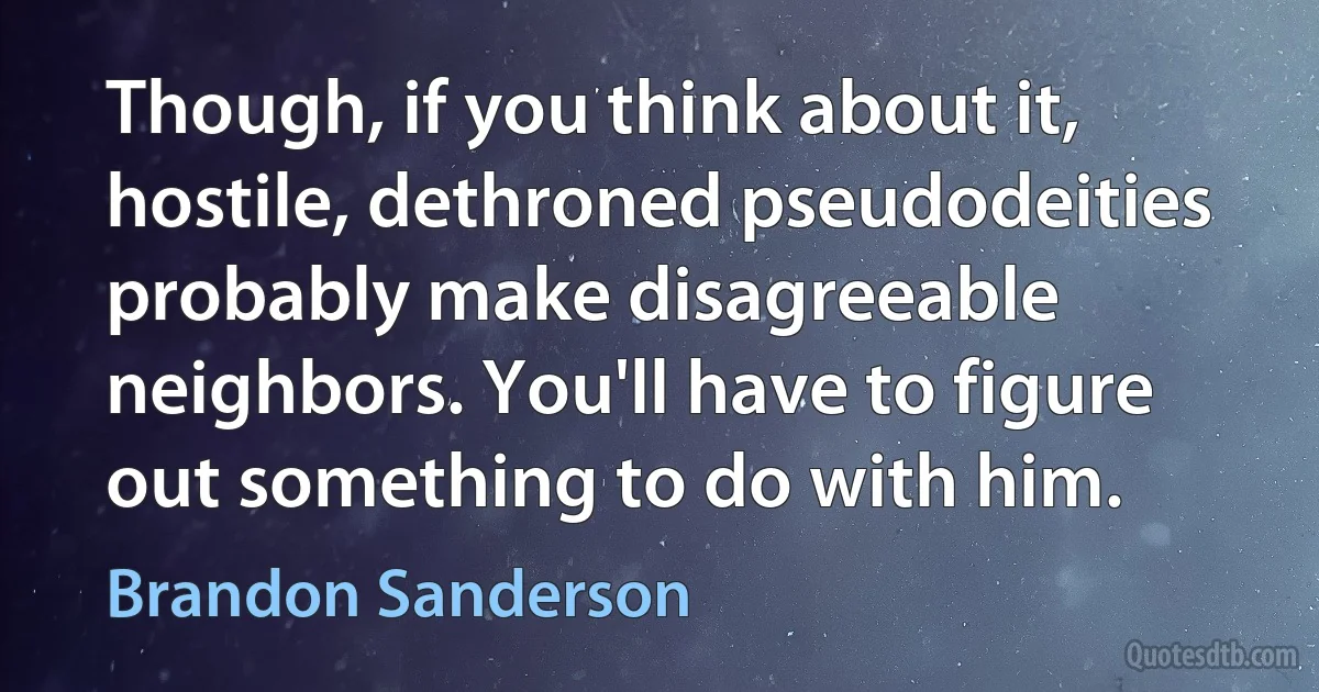 Though, if you think about it, hostile, dethroned pseudodeities probably make disagreeable neighbors. You'll have to figure out something to do with him. (Brandon Sanderson)