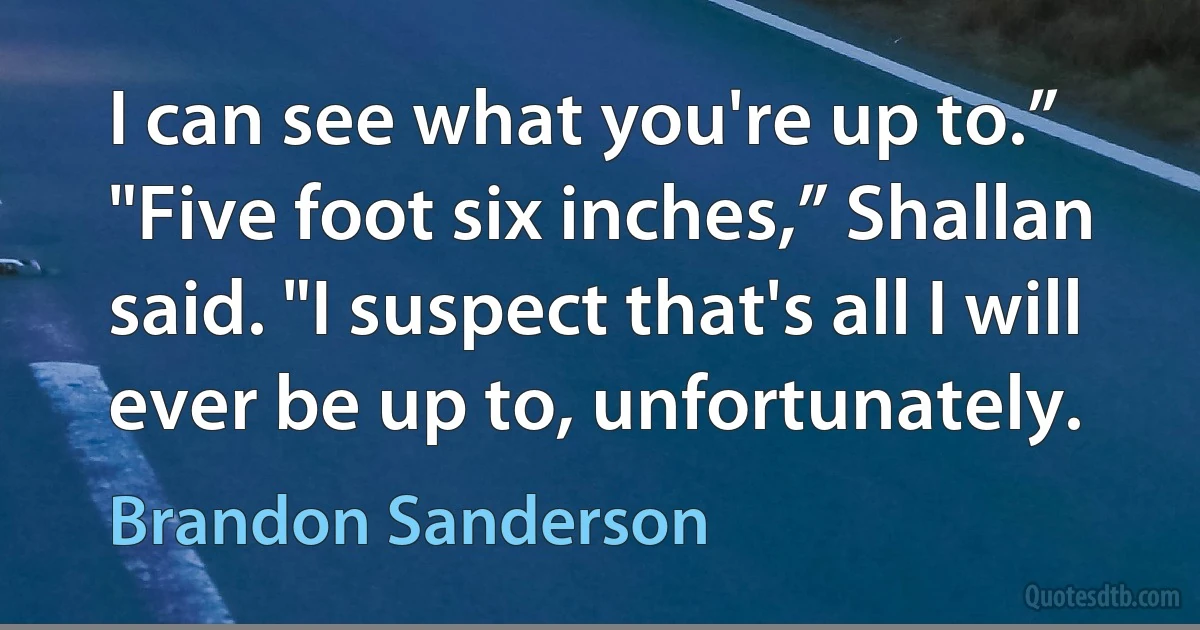 I can see what you're up to.”
"Five foot six inches,” Shallan said. "I suspect that's all I will ever be up to, unfortunately. (Brandon Sanderson)