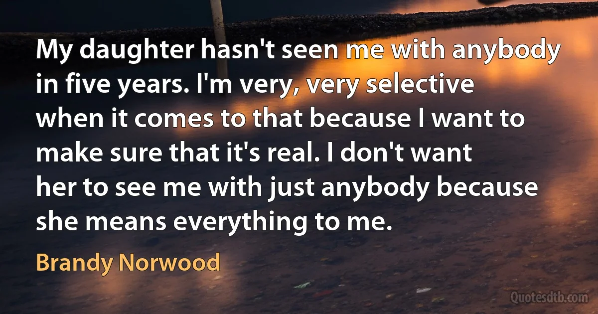 My daughter hasn't seen me with anybody in five years. I'm very, very selective when it comes to that because I want to make sure that it's real. I don't want her to see me with just anybody because she means everything to me. (Brandy Norwood)